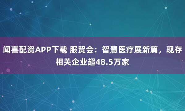 闻喜配资APP下载 服贸会：智慧医疗展新篇，现存相关企业超48.5万家
