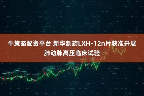 牛策略配资平台 新华制药LXH-12n片获准开展肺动脉高压临床试验