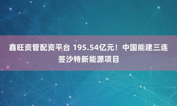 鑫旺资管配资平台 195.54亿元！中国能建三连签沙特新能源项目