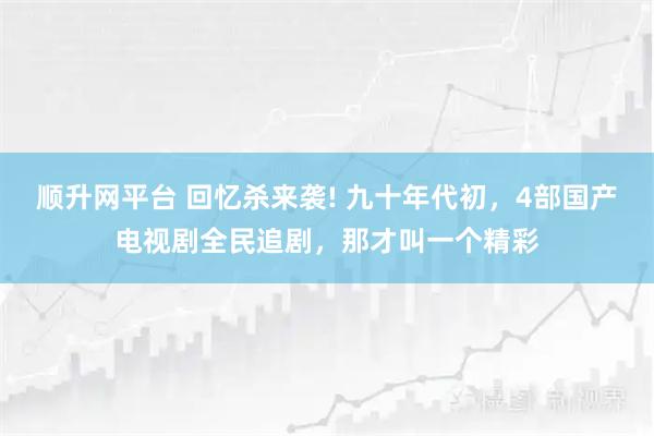 顺升网平台 回忆杀来袭! 九十年代初，4部国产电视剧全民追剧，那才叫一个精彩