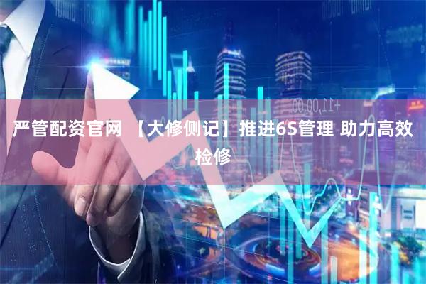 严管配资官网 【大修侧记】推进6S管理 助力高效检修