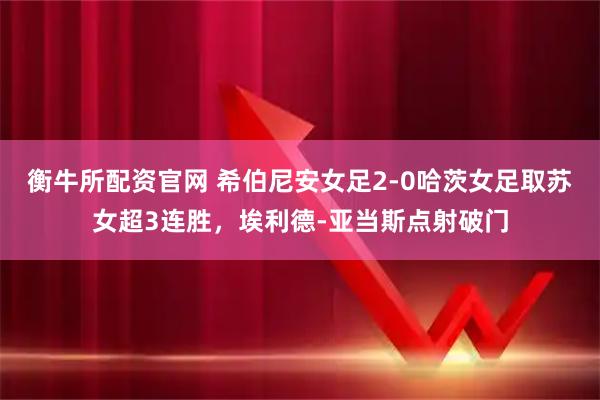 衡牛所配资官网 希伯尼安女足2-0哈茨女足取苏女超3连胜，埃利德-亚当斯点射破门
